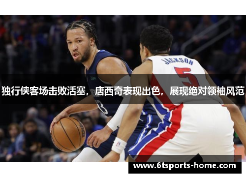 独行侠客场击败活塞，唐西奇表现出色，展现绝对领袖风范