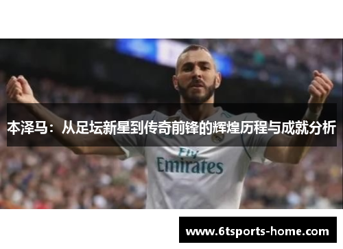 本泽马：从足坛新星到传奇前锋的辉煌历程与成就分析